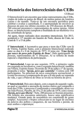 Memória dos Intereclesiais das CEBs

CEBsuai
O Intereclesial é um encontro que reúne representantes das CEBs,
vindos de todas as partes do Brasil, de muitos países da América
Latina e do mundo. Trata-se de um encontro periódico para
celebrar e avaliar a caminhada. É a oportunidade de envolver as
dioceses do país (no último encontro, de 250 dioceses do Brasil,
240 estavam presentes) e representantes de outras igrejas. Além
disso, os Intereclesiais cumprem a finalidade de ser memória viva
da caminhada da Igreja.
Até agora, foram realizados doze encontros intereclesiais. Em 2013,
acontecerá o 13º encontro em Juazeiro do Norte, diocese do Crato, no
Ceará de 11 a 15 de julho.
1º Intereclesial. A locomotiva que puxa o trem das CEBs vem lá
de Vitória, Espírito Santo, com o primeiro Intereclesial realizado
entre os dias 6 e 8 de Janeiro de 1975. O tema era: ‘Uma Igreja
que nasce do povo pelo Espírito de Deus’. Dele participaram 70
pessoas, representantes de 11 Dioceses. Aí se refletiu de modo
especial a importância da participação.
2º Intereclesial. Logo no ano seguinte, 1976, o primeiro vagão
era engatado na locomotiva, com o segundo Intereclesial, também
em Vitória, Espírito Santo. Ocorrido de 29 de julho a 1º de agosto,
propunha o tema: ‘Igreja, povo que caminha’. Contou com 100
participantes. No processo de nova consciência socioeclesial, o
evento favoreceu a compreensão de que a fé não pode ser separada
da vida, e que a Palavra de Deus se revela na história do povo.
3º Intereclesial. Dois anos depois, com o engate do segundo vagão,
ao qual se sucederá a anexação de muitos outros que comporão o
trem das CEBs, o processo é confirmado e consolidado, desta vez
em João Pessoa, Paraíba, de 19 a 23 de julho de 1978, com o tema:
‘Igreja, povo que liberta’. Nele, 200 pessoas se fizeram presentes.
Em relação aos encontros anteriores, houve uma significativa
mudança. Grande parte da assembleia era constituída de gente
simples. Assessores e bispos colocavam-se no lugar de ouvintes
da palavra dos pobres e pequenos, de sua história e paixão, de
seus sonhos e esperanças.

Página 72 	

13º INTERECLESIAL DE CEB’s

 