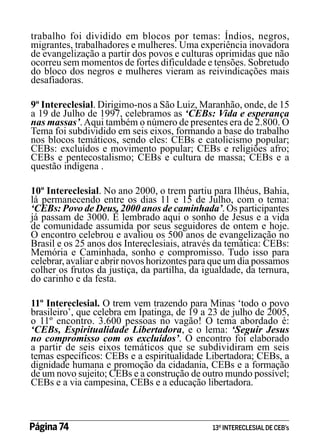 trabalho foi dividido em blocos por temas: Índios, negros,
migrantes, trabalhadores e mulheres. Uma experiência inovadora
de evangelização a partir dos povos e culturas oprimidas que não
ocorreu sem momentos de fortes dificuldade e tensões. Sobretudo
do bloco dos negros e mulheres vieram as reivindicações mais
desafiadoras.
9º Intereclesial. Dirigimo-nos a São Luiz, Maranhão, onde, de 15
a 19 de Julho de 1997, celebramos as ‘CEBs: Vida e esperança
nas massas’. Aqui também o número de presentes era de 2.800. O
Tema foi subdividido em seis eixos, formando a base do trabalho
nos blocos temáticos, sendo eles: CEBs e catolicismo popular;
CEBs: excluídos e movimento popular; CEBs e religiões afro;
CEBs e pentecostalismo; CEBs e cultura de massa; CEBs e a
questão indígena .
10º Intereclesial. No ano 2000, o trem partiu para Ilhéus, Bahia,
lá permanecendo entre os dias 11 e 15 de Julho, com o tema:
‘CEBs: Povo de Deus, 2000 anos de caminhada’. Os participantes
já passam de 3000. É lembrado aqui o sonho de Jesus e a vida
de comunidade assumida por seus seguidores de ontem e hoje.
O encontro celebrou e avaliou os 500 anos de evangelização no
Brasil e os 25 anos dos Intereclesiais, através da temática: CEBs:
Memória e Caminhada, sonho e compromisso. Tudo isso para
celebrar, avaliar e abrir novos horizontes para que um dia possamos
colher os frutos da justiça, da partilha, da igualdade, da ternura,
do carinho e da festa.
11º Intereclesial. O trem vem trazendo para Minas ‘todo o povo
brasileiro’, que celebra em Ipatinga, de 19 a 23 de julho de 2005,
o 11º encontro. 3.600 pessoas no vagão! O tema abordado é:
‘CEBs, Espiritualidade Libertadora, e o lema: ‘Seguir Jesus
no compromisso com os excluídos’. O encontro foi elaborado
a partir de seis eixos temáticos que se subdividiram em seis
temas específicos: CEBs e a espiritualidade Libertadora; CEBs, a
dignidade humana e promoção da cidadania, CEBs e a formação
de um novo sujeito; CEBs e a construção de outro mundo possível;
CEBs e a via campesina, CEBs e a educação libertadora.

Página 74 	

13º INTERECLESIAL DE CEB’s

 