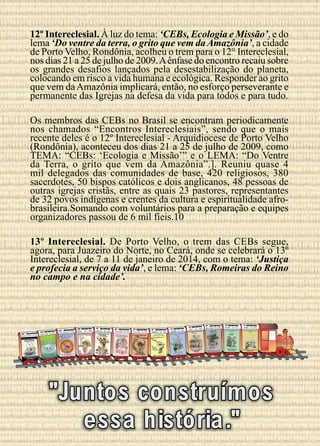 12º Intereclesial. À luz do tema: ‘CEBs, Ecologia e Missão’, e do
lema ‘Do ventre da terra, o grito que vem da Amazônia’, a cidade
de Porto Velho, Rondônia, acolheu o trem para o 12° Intereclesial,
nos dias 21 a 25 de julho de 2009. A ênfase do encontro recaiu sobre
os grandes desafios lançados pela desestabilização do planeta,
colocando em risco a vida humana e ecológica. Responder ao grito
que vem da Amazônia implicará, então, no esforço perseverante e
permanente das Igrejas na defesa da vida para todos e para tudo.
Os membros das CEBs no Brasil se encontram periodicamente
nos chamados “Encontros Intereclesiais”, sendo que o mais
recente deles é o 12º Intereclesial - Arquidiocese de Porto Velho
(Rondônia), aconteceu dos dias 21 a 25 de julho de 2009, como
TEMA: “CEBs: ‘Ecologia e Missão’” e o LEMA: “Do Ventre
da Terra, o grito que vem da Amazônia”.]. Reuniu quase 4
mil delegados das comunidades de base, 420 religiosos, 380
sacerdotes, 50 bispos católicos e dois anglicanos, 48 pessoas de
outras igrejas cristãs, entre as quais 23 pastores, representantes
de 32 povos indígenas e crentes da cultura e espiritualidade afrobrasileira.Somando com voluntários para a preparação e equipes
organizadores passou de 6 mil fieis.10
13º Intereclesial. De Porto Velho, o trem das CEBs segue,
agora, para Juazeiro do Norte, no Ceará, onde se celebrará o 13º
Intereclesial, de 7 a 11 de janeiro de 2014, com o tema: ‘Justiça
e profecia a serviço da vida’, e lema: ‘CEBs, Romeiras do Reino
no campo e na cidade’.

13º ENCONT|RO
2014
JUAZEIRO DO NORTE - CE

11º ENCONTRO
- MG | 2005

12º ENCONTRO
| 2009

ITABIRA /FABRICIANO

PORTO VELHO - RO

Terra,
Do ventre da
vem da
o grito que

10º ENCONTRO

ILHÉUS - BA | 2000

9º ENCONTRO

SÃO LUÍS - MA | 1997
9 º ENCONTRO INTERECLESIAL
~
SAO LUIS-MA.
15 a 19 de JULHO 1997

8º ENCONTRO

SANTA MARIA - RS | 1992

7º ENCONTRO

D. DE CAXIAS - RJ | 1989

6º ENCONTRO
TRINDADE - GO | 1986

5º ENCONTRO

CANINDÉ - CE | 1983

AL
5º ENCONTRO INTERECLESI
1983

4º ENCONTRO

ITAICI - SP | 1981

L

4º ENCONTRO INTERECLESIA
ITAICI - SP

3º ENCONTRO

2º ENCONTRO

JOÃO PESSOA - PB | 1978

VITÓRIA - ES | 1976

VITÓRIA - ES | 1975

3º ENCONTRO
INTERECLESIAL

2º ENCONTRO INTERECLESIAL

1º ENCONTRO INTERECLESIAL

JOÃO PESSOA - PB 1978

VITÓRIA - ES
1976

1º ENCONTRO
VITÓRIA - ES
1975

1981

CANINDÉ - CE 1983

Amazônia

e Missão
CEBs / Ecologia das CEBs.
12º Intereclesial

NO

I

PRIN C I PI O

CEBS VIDA E ESPERANcA
NAS MASSAS

Igreja, povo unido,
semente de uma nova
sociedade.

que
Igreja, povo oprimido
a
se organiza para
libertação

Igreja povo que se liberta

CEB’S: Igreja povo
que caminha

Uma Igreja que nasce do povo pelo
Espírito de Deus

2009
25 julho de
gente! 21 a
- Brasil
Vem com a
- Rondônia
Pastro
Porto Velho
A arte é do

artista sacro

Cláudio

"Juntos construímos
essa história."

 