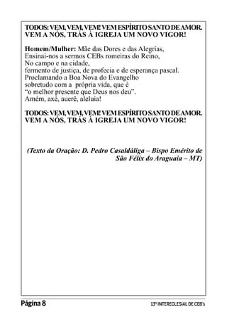 TODOS: VEM, VEM, VEM! VEM ESPÍRITO SANTO DEAMOR.
VEM A NÓS, TRÁS À IGREJA UM NOVO VIGOR!
Homem/Mulher: Mãe das Dores e das Alegrias,
Ensinai-nos a sermos CEBs romeiras do Reino,
No campo e na cidade,
fermento de justiça, de profecia e de esperança pascal.
Proclamando a Boa Nova do Evangelho
sobretudo com a própria vida, que é
“o melhor presente que Deus nos deu”.
Amém, axé, auerê, aleluia!
TODOS: VEM, VEM, VEM! VEM ESPÍRITO SANTO DEAMOR.
VEM A NÓS, TRÁS À IGREJA UM NOVO VIGOR!

(Texto da Oração: D. Pedro Casaldáliga – Bispo Emérito de
São Félix do Araguaia – MT)

Página 8 	

13º INTERECLESIAL DE CEB’s

 