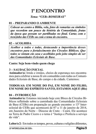 1º ENCONTRO
Tema: “CEBs ROMEIRAS”
01 – PREPARANDO O AMBIENTE
Colocar ao centro a Bíblia, vela, fotos de romarias ou símbolos
que recordem um pouco da história da Comunidade, frutas
da época que possam ser partilhadas no final. Cartaz com o
trenzinho das CEBs ou com o tema do encontro.
02 – ACOLHIDA
Acolher a todos e todas, destacando a importância desses
encontros para o fortalecimento dos Círculos Bíblicos. Que
todos se sintam em casa e acolhidos pelo jeito simples de ser
das Comunidades Eclesiais de Base.
Canto: Seja bem-vindo quem chega
3 – SAUDAÇÃO INICIAL
Animador/a: Irmãs e irmãos, cheios de esperança nos encontramos para celebrar a nossa fé em comunhão com todas as Comunidades Eclesiais de Base, do campo e da cidade. Cantemos:
TODOS/AS: EM NOME DO PAI, EM NOME DO FILHO,
EM NOME DO ESPÍRITO SANTO, ESTAMOS AQUI! (Bis)
04 – INTRODUÇÃO
Animador/a: Estamos iniciando hoje este Bloco de Círculos Bíblicos refletindo sobre a caminhada das Comunidades Eclesiais
de Base (CEBs) em preparação ao grande encontro: o 13º Intereclesial de CEBs que acontecerá de 07 a 11 de janeiro de 2014,
em Juazeiro do Norte – Diocese de Crato – Ceará. Ele acontece
na Terra de Padre Cícero e o tema é “Justiça e Profecia a serviço
da vida”.
Leitor/a 2: Em todos os tempos, povos, culturas e religiões diferentes,
13º INTERECLESIAL DE CEB’s

Página 9

 