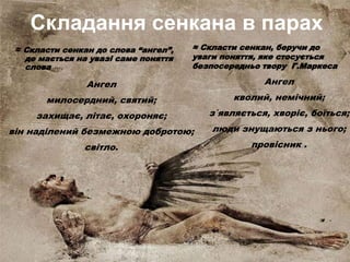 Складання сенкана в парах
≈ Скласти сенкан до слова “ангел”,
де мається на увазі саме поняття
слова
≈ Скласти сенкан, беручи до
уваги поняття, яке стосується
безпосередньо твору Г.Маркеса
Ангел
милосердний, святий;
захищає, літає, охороняє;
він наділений безмежною добротою;
світло.
Ангел
кволий, немічний;
з`являється, хворіє, боїться;
люди знущаються з нього;
провісник .
 
