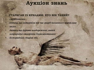 Аукціон знань
• СТАРИГАН ІЗ КРИЛАМИ: ХТО ВІН ТАКИЙ?
• страховисько
• людина, що потерпіла під час аварії іноземного пароплава
• янгол
• диявол, що дурить необережних людей
• неприродне створіння (інопланетянин)
• безпорадний старий дід.
 