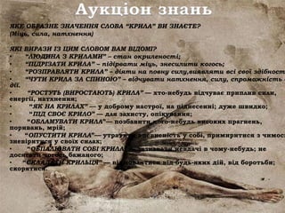 Аукціон знань
ЯКЕ ОБРАЗНЕ ЗНАЧЕННЯ СЛОВА “КРИЛА” ВИ ЗНАЄТЕ?
(Міць, сила, натхнення)
ЯКІ ВИРАЗИ ІЗ ЦИМ СЛОВОМ ВАМ ВІДОМІ?
• “ЛЮДИНА З КРИЛАМИ” – стан окриленості;
• “ПІДРІЗАТИ КРИЛА” – підірвати міць, знесилити когось;
• “РОЗПРАВЛЯТИ КРИЛА” – діяти на повну силу,виявляти всі свої здібності
• “ЧУТИ КРИЛА ЗА СПИНОЮ” – відчувати натхнення, силу, спроможність д
дії.
• “РОСТУТЬ (ВИРОСТАЮТЬ) КРИЛА” — хто-небудь відчуває приплив сили,
енергії, натхнення;
• “ЯК НА КРИЛАХ” — у доброму настрої, на піднесенні; дуже швидко;
• “ПІД СВОЄ КРИЛО” — для захисту, опікування;
• “ОБЛАМУВАТИ КРИЛА”— позбавити кого-небудь високих прагнень,
поривань, мрій;
• “ОПУСТИТИ КРИЛА”— утратити впевненість у собі, примиритися з чимось
зневіритися у своїх силах;
• “ОБПАЛЮВАТИ СОБІ КРИЛА” — зазнавати невдачі в чому-небудь; не
досягати чогось бажаного;
• “СКЛАДАТИ КРИЛЬЦЯ” — відмовлятися від будь-яких дій, від боротьби;
скорятися.
 