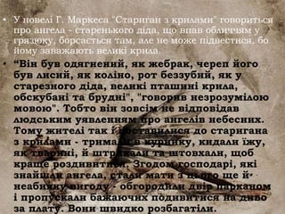 • У новелі Г. Маркеса "Стариган з крилами" говориться
про ангела - старенького діда, що впав обличчям у
грязюку, борсається там, але не може підвестися, бо
йому заважають великі крила.
• “Він був одягнений, як жебрак, череп його
був лисий, як коліно, рот беззубий, як у
старезного діда, великі пташині крила,
обскубані та брудні", "говорив незрозумілою
мовою". Тобто він зовсім не відповідав
людським уявленням про ангелів небесних.
Тому жителі так і поставилися до старигана
з крилами - тримали в курнику, кидали їжу,
як тварині, й штрикали та штовхали, щоб
краще роздивитися. Згодом господарі, які
знайшли ангела, стали мати з цього ще й
неабияку вигоду - обгородили двір парканом
і пропускали бажаючих подивитися на диво
за плату. Вони швидко розбагатіли.
 