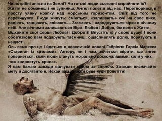 Чи потрібні ангели на Землі? Чи готові люди сьогодні сприйняти їх?
Життя не обманеш і не зупиниш. Ангел полетів від нас. Перетворився в
просту уявну крапку над морським горизонтом. Світ від того не
перекинувся. Люди живуть: сміються, «заливають» очі на своє лихо,
радіють, танцюють, співають... Згасають і народжуються зірки в нічному
небі. Але вічними залишаються Віра, Любов і Добро, бо вони є Життя.
Відкрийте свої серця Любові і Доброті! Впустіть їх у свою душу! І вони
обов'язково вам подарують таємниці, ощасливлять долю, порятують в
нещасті.
Ось саме про це і йдеться в невеличкій новелі Габріеля Гарсіа Маркеса
«Стариган із крилами». Автору, як і нам, хочеться вірити, що ангел
повернеться, коли люди стануть морально досконалішими, коли у них
теж «виростуть крила».
Я вам бажаю завжди відчувати крила за спиною. Завжди визначайте
мету й досягайте її. Нехай вам завжди буде куди полетіти!
 