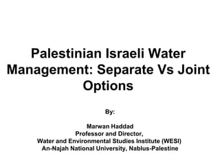 Palestinian Israeli Water
Management: Separate Vs Joint
Options
By:
Marwan Haddad
Professor and Director,
Water and Environmental Studies Institute (WESI)
An-Najah National University, Nablus-Palestine
 