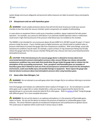 Instruction Manual IGM401 Hornet
InstruTech, Inc. Page 9
system design and ensure safeguards and personnel safety measures are taken to prevent injury and property
damage.
2.4 Overpressure and use with hazardous gases
WARNING! Install suitable protective devices that will limit the level of pressure inside your vacuum
chamber to less than what the vacuum chamber system components are capable of withstanding.
In cases where an equipment failure could cause a hazardous condition, always implement fail-safe system
operation. For example, use a pressure relief device in an automatic backfill operation where a malfunction
could result in high internal pressures if the pressure relief device was not installed on the chamber.
The IGM401 is not intended for use at pressures above 20 psia (1000 Torr); DO NOT exceed 35 psig (< 2 ½ bars)
pressure inside the sensor. If your chamber goes to higher pressures, you should install an isolation valve or
pressure relief device to protect the gauge tube from overpressure conditions. With some fittings, actual safe
overpressure conditions may be lower; for example, a quick-connect, O-ring compression fitting may forcibly
release the gauge tube from the vacuum chamber fitting with only a few psi over local uncorrected barometric
(atmospheric) pressure.
CAUTION! If the internal pressure of a vacuum gauge device is allowed to increase above local
uncorrected barometric pressure (atmospheric pressure side), vacuum fittings may release and possible
overpressure conditions may cause leaks that would allow the gas inside the gauge tube to release into the
atmosphere of the surrounding environment. Toxic, pyrophoric and flammable gases are examples of
hazardous gases that if allowed to leak out of the vacuum/pressure containment vessel into the atmospheric
environment, could cause bodily injury and possible damage to equipment. Never expose the gauge tube
internal volume to pressure above local atmospheric pressure when using hazardous gases.
2.5 Gases other than Nitrogen / air
WARNING! Do not attempt to use with gases other than nitrogen (N2) or air without referring to correction
factor data tables.
InstruTech gauges and modules are calibrated for direct readout of nitrogen or air. Do not attempt to use with
other gases such as argon (Ar) or carbon dioxide (CO2), unless you have programmed the device for the
appropriate gas or use accurate conversion data for N2 to other gases. Refer to section 6 titled “Using the gauge
with different gases” for a more complete discussion.
WARNING! Do not use this device in an explosive atmosphere or in the presence of flammable gases,
vapors or fumes. Do not use this device to measure the pressure of explosive or combustible gases or gas
mixtures. The sensor filaments operate at incandescent temperatures and could become an ignition source.
This could cause an explosion which could result in serious injury or death.
 