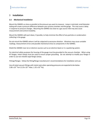 Instruction Manual IGM401 Hornet
InstruTech, Inc. Page 10
Installation3
3.1 Mechanical Installation
Mount the IGM401 as close as possible to the pressure you want to measure. Long or restricted, small diameter
tubing will create a pressure difference between your process chamber and the gauge. This may cause a delay
in response to pressure changes. Mounting the IGM401 too close to a gas source inlet may also cause
measurement and control instability.
Mount the IGM401 with port down, if possible, to help minimize the effect of any particles or condensation
collecting in the gauge.
Do not mount the IGM401 where it will be subjected to excessive vibration. Vibrations may cause unstable
readings, measurement errors and possible mechanical stress to components in the IGM401.
Shield the IGM401 near ion or electron sources such as an electron beam or in a sputtering system.
For electrical safety purposes the housing of the gauge must be grounded to the vacuum chamber. When using
KF flanges, metal clamps must be used to ensure proper grounding. Do not attempt to modify your flange in
order to use non-metallic-type flange clamps.
Fittings/Flanges - follow the fitting/flange manufacturer's recommendations for installation and use.
Use all metal vacuum fittings with metal seals when operating pressures are expected to be below
1.00 x 10-7
Torr (1.33 x 10-7
mbar, 1.33 x 10-5
Pa).
 