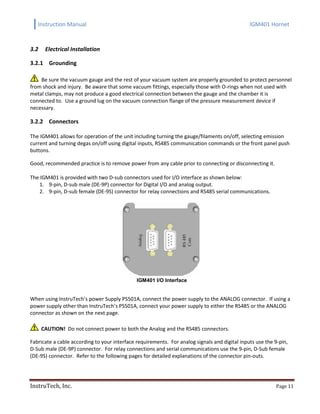 Instruction Manual IGM401 Hornet
InstruTech, Inc. Page 11
3.2 Electrical Installation
3.2.1 Grounding
Be sure the vacuum gauge and the rest of your vacuum system are properly grounded to protect personnel
from shock and injury. Be aware that some vacuum fittings, especially those with O-rings when not used with
metal clamps, may not produce a good electrical connection between the gauge and the chamber it is
connected to. Use a ground lug on the vacuum connection flange of the pressure measurement device if
necessary.
3.2.2 Connectors
The IGM401 allows for operation of the unit including turning the gauge/filaments on/off, selecting emission
current and turning degas on/off using digital inputs, RS485 communication commands or the front panel push
buttons.
Good, recommended practice is to remove power from any cable prior to connecting or disconnecting it.
The IGM401 is provided with two D-sub connectors used for I/O interface as shown below:
1. 9-pin, D-sub male (DE-9P) connector for Digital I/O and analog output.
2. 9-pin, D-sub female (DE-9S) connector for relay connections and RS485 serial communications.
IGM401 I/O Interface
When using InstruTech’s power Supply PS501A, connect the power supply to the ANALOG connector. If using a
power supply other than InstruTech’s PS501A, connect your power supply to either the RS485 or the ANALOG
connector as shown on the next page.
CAUTION! Do not connect power to both the Analog and the RS485 connectors.
Fabricate a cable according to your interface requirements. For analog signals and digital inputs use the 9-pin,
D-Sub male (DE-9P) connector. For relay connections and serial communications use the 9-pin, D-Sub female
(DE-9S) connector. Refer to the following pages for detailed explanations of the connector pin-outs.
 