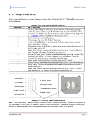 Instruction Manual IGM401 Hornet
InstruTech, Inc. Page 12
3.2.2.1 Analog Connector pin-out
When using digital inputs to operate the gauge, use the 9-pin D-sub male (DE-9P) I/O ANALOG connector as
described below:
ANALOG I/O 9-Pin D-sub (DE-9P) male connector
PIN NUMBER PIN DESCRIPTION
1 Sensor on/off input signal. The ion gauge (IG) filament is activated by applying a
continuous ground (relative to pin 2, Power Ground). This will activate the sensor
and will turn on the filament. The IG filament is turned off by removing the ground.
See section 5.9 for other methods of activating the sensor.
2 Power ground & sensor on/off ground.
3 Analog output (log-linear 0 to 9 Vdc, 1 V/decade).
4 Power input (20-28 Vdc at 30 W, minimum). Protected against power reversal,
transients, and over-voltages.
5 Degas status output signal. This is an output signal to other external instruments to
confirm degas is on or off.
Signal: Open collector transistor (ground emitter) rated at 40 V max. VCE, 50 mA IC
max. Transistor off = degas off, transistor on = degas on.
6 Degas on/off input signal. Degas is initiated by applying a momentary ground. The
degas cycle will last for 2-10 minutes (based on user setting) even if ground is
removed. The ground must be removed to start cycle again.
7 Analog output signal ground (Do not use for sensor on/off ground).
8 Emission current. Applying ground changes emission current from 100 µA to 4 mA.
9 Sensor status. This is an output signal to other external instruments to confirm IG
filament is on or off.
Signal: Open collector transistor (ground emitter) rated at 40 V max. VCE, 50 mA IC
max. Transistor off = IG filament off, transistor on = IG filament on.
Degas Status 5
Input Power 4
Analog Output 3
Power Ground 2
Sensor On/Off 1
9 Sensor Status
8 Emission Range
7 Analog Output Ground
6 Degas On/Off
ANALOG I/O 9-Pin D-sub male (DE-9P) connector
Note - If you are replacing a MKS Instruments / Granville-Phillips® Series 354 Micro-Ion® module, first determine if
you are using the Analog Output or the RS485 version of Micro-Ion® module. Then simply plug your existing cable
into one of the appropriate 9-pin D-sub connectors on the end of the InstruTech IGM401 module.
1
5
6
9
 