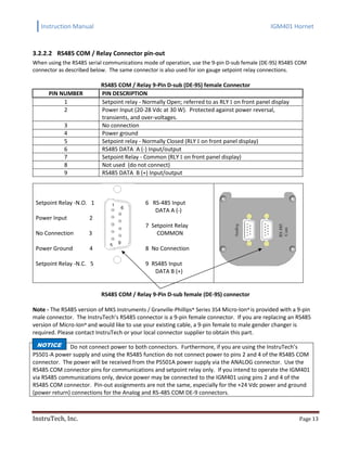 Instruction Manual IGM401 Hornet
InstruTech, Inc. Page 13
3.2.2.2 RS485 COM / Relay Connector pin-out
When using the RS485 serial communications mode of operation, use the 9-pin D-sub female (DE-9S) RS485 COM
connector as described below. The same connector is also used for ion gauge setpoint relay connections.
RS485 COM / Relay 9-Pin D-sub (DE-9S) female Connector
PIN NUMBER PIN DESCRIPTION
1 Setpoint relay - Normally Open; referred to as RLY I on front panel display
2 Power Input (20-28 Vdc at 30 W). Protected against power reversal,
transients, and over-voltages.
3 No connection
4 Power ground
5 Setpoint relay - Normally Closed (RLY I on front panel display)
6 RS485 DATA A (-) Input/output
7 Setpoint Relay - Common (RLY I on front panel display)
8 Not used (do not connect)
9 RS485 DATA B (+) Input/output
Setpoint Relay -N.O. 1
Power Input 2
No Connection 3
Power Ground 4
Setpoint Relay -N.C. 5
6 RS-485 Input
DATA A (-)
7 Setpoint Relay
COMMON
8 No Connection
9 RS485 Input
DATA B (+)
RS485 COM / Relay 9-Pin D-sub female (DE-9S) connector
Note - The RS485 version of MKS Instruments / Granville-Phillips® Series 354 Micro-Ion® is provided with a 9-pin
male connector. The InstruTech’s RS485 connector is a 9-pin female connector. If you are replacing an RS485
version of Micro-Ion® and would like to use your existing cable, a 9-pin female to male gender changer is
required. Please contact InstruTech or your local connector supplier to obtain this part.
Do not connect power to both connectors. Furthermore, if you are using the InstruTech’s
PS501-A power supply and using the RS485 function do not connect power to pins 2 and 4 of the RS485 COM
connector. The power will be received from the PS501A power supply via the ANALOG connector. Use the
RS485 COM connector pins for communications and setpoint relay only. If you intend to operate the IGM401
via RS485 communications only, device power may be connected to the IGM401 using pins 2 and 4 of the
RS485 COM connector. Pin-out assignments are not the same, especially for the +24 Vdc power and ground
(power return) connections for the Analog and RS-485 COM DE-9 connectors.
5
1
9
6
NOTICE
 