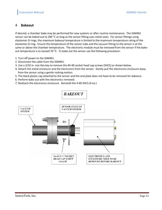 Instruction Manual IGM401 Hornet
InstruTech, Inc. Page 14
Bakeout4
If desired, a chamber bake may be performed for new systems or after routine maintenance. The IGM401
sensor can be baked out to 200 o
C as long as the sensor fitting uses metal seals. For sensor fittings using
elastomer O-rings, the maximum bakeout temperature is limited to the maximum temperature rating of the
elastomer O-ring. Ensure the temperature of the sensor tube and the vacuum fitting to the sensor is at the
same or above the chamber temperature. The electronic module must be removed from the sensor if the bake-
out temperature is to exceed 70 o
C. To bake out the sensor use the following procedure:
1. Turn off power to the IGM401.
2. Disconnect the cable from the IGM401.
3. Use a 3/32 in. size Hex key to remove the #4-40 socket head cap screws (SHCS) as shown below.
4. Detach the metal enclosure and the electronics from the sensor. Gently pull the electronics enclosure away
from the sensor using a gentle rocking motion.
5. The black plastic cap attached to the sensor and the end plate does not have to be removed for bakeout.
6. Perform bake out with the electronics removed.
7. Reattach the electronics enclosure. Reinstall the 4-40 SHCS (4 ea.)
 