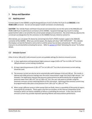 Instruction Manual IGM401 Hornet
InstruTech, Inc. Page 15
Setup and Operation5
5.1 Applying power
Connect power to the IGM401 using the designated pins 4 and 2 of either the 9-pin D-sub ANALOG or the
RS485 COM connector. Do not connect power to both connectors simultaneously.
CAUTION! The +24 Vdc Power and Power Ground pin-out connections are not the same on the ANALOG and
RS485 COM 9-pin D-subminiature connectors of the IGM401. Equipment damage may result if a mating
power/control cable is not wired for the correct power and ground connections. Be certain that you observe the
correct pin-out designation for the connector on the IGM401 that you intend to connect to.
Alternatively, you can power the device by connecting InstruTech’s PS501-A power supply to the ANALOG
connector of the IGM401. When you connect power, the display will show “UNIT STATUS OFF”. This indicates
the display is on but the filament is not turned on and the sensor has not been activated yet. Read this user
manual in its entirety before activating the sensor. Refer to section 5.9 titled “Activating the sensor” for further
details.
5.2 Emission Current
Either 4 mA or 100 µA (0.1 mA) emission current are available settings for electron emission current.
1) In clean applications and operating at higher pressure ranges (5.00 x 10-6
Torr to 5.00 x 10-2
Torr) the
100 µA emission current setting is preferred.
2) At lower operating pressures (1.00 x 10-9
Torr to 5.00 x 10-4
Torr) the 4 mA emission current setting
should be used.
3) The emission current can also be set to automatically switch between 4 mA and 100 µA. This results in
optimal and stable pressure readings over the entire measurement range from low to high vacuum. For
example, if an application requires that pressure measurements be performed by the ion gauge from
pressures lower than 5.00 x 10-6
Torr to 5.00 x 10-2
Torr, the user may want to consider using the
automatic emission current switching feature of this instrument. Switching of the emission current may
be programmed to take place at any pressure from 1.00 x 10-6
to 1.00 x 10-4
Torr.
4) When using a diffusion pump or other pumps that use fluids, there is a possibility of the pump oil vapors
entering the IG transducer. These vapors may form an insulator on the internal components of the
transducer which can lead to instability or failure in controlling the emission. In this case, the 4 mA
emission current may provide improved operating lifetime and measurement performance.
 