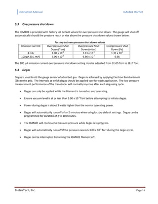 Instruction Manual IGM401 Hornet
InstruTech, Inc. Page 16
5.3 Overpressure shut down
The IGM401 is provided with factory set default values for overpressure shut down. The gauge will shut off
automatically should the pressure reach or rise above the pressure shut down values shown below:
Factory set overpressure shut down values
Emission Current Overpressure Shut
Down (Torr)
Overpressure Shut
Down (mbar)
Overpressure Shut
Down (Pa)
4 mA 1.00 x 10-3
1.33 x 10-3
1.33 x 10-1
100 µA (0.1 mA) 5.00 x 10-2
6.66 x 10-2
6.66
The 100 μA emission current overpressure shut down setting may be adjusted from 1E-05 Torr to 5E-2 Torr.
5.4 Degas
Degas is used to rid the gauge sensor of adsorbed gas. Degas is achieved by applying Electron Bombardment
(EB) to the grid. The intervals at which degas should be applied vary for each application. The low pressure
measurement performance of the transducer will normally improve after each degassing cycle.
 Degas can only be applied while the filament is turned on and operating.
 Ensure vacuum level is at or less than 5.00 x 10-5
Torr before attempting to initiate degas.
 Power during degas is about 3 watts higher than the normal operating power.
 Degas will automatically turn off after 2 minutes when using factory default settings. Degas can be
programmed for duration of 2 to 10 minutes.
 The IGM401 will continue to measure pressure while degas is in progress.
 Degas will automatically turn off if the pressure exceeds 3.00 x 10-4
Torr during the degas cycle.
 Degas can be interrupted by turning the IGM401 filament off.
 