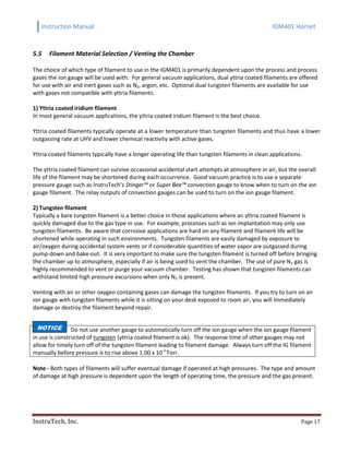 Instruction Manual IGM401 Hornet
InstruTech, Inc. Page 17
5.5 Filament Material Selection / Venting the Chamber
The choice of which type of filament to use in the IGM401 is primarily dependent upon the process and process
gases the ion gauge will be used with. For general vacuum applications, dual yttria coated filaments are offered
for use with air and inert gases such as N2, argon, etc. Optional dual tungsten filaments are available for use
with gases not compatible with yttria filaments.
1) Yttria coated iridium filament
In most general vacuum applications, the yttria coated iridium filament is the best choice.
Yttria coated filaments typically operate at a lower temperature than tungsten filaments and thus have a lower
outgassing rate at UHV and lower chemical reactivity with active gases.
Yttria coated filaments typically have a longer operating life than tungsten filaments in clean applications.
The yttria coated filament can survive occasional accidental start attempts at atmosphere in air, but the overall
life of the filament may be shortened during each occurrence. Good vacuum practice is to use a separate
pressure gauge such as InstruTech’s Stinger™ or Super Bee™ convection gauge to know when to turn on the ion
gauge filament. The relay outputs of convection gauges can be used to turn on the ion gauge filament.
2) Tungsten filament
Typically a bare tungsten filament is a better choice in those applications where an yttria coated filament is
quickly damaged due to the gas type in use. For example, processes such as ion implantation may only use
tungsten filaments. Be aware that corrosive applications are hard on any filament and filament life will be
shortened while operating in such environments. Tungsten filaments are easily damaged by exposure to
air/oxygen during accidental system vents or if considerable quantities of water vapor are outgassed during
pump-down and bake-out. It is very important to make sure the tungsten filament is turned off before bringing
the chamber up to atmosphere, especially if air is being used to vent the chamber. The use of pure N2 gas is
highly recommended to vent or purge your vacuum chamber. Testing has shown that tungsten filaments can
withstand limited high pressure excursions when only N2 is present.
Venting with air or other oxygen containing gases can damage the tungsten filaments. If you try to turn on an
ion gauge with tungsten filaments while it is sitting on your desk exposed to room air, you will immediately
damage or destroy the filament beyond repair.
Do not use another gauge to automatically turn off the ion gauge when the ion gauge filament
in use is constructed of tungsten (yttria coated filament is ok). The response time of other gauges may not
allow for timely turn off of the tungsten filament leading to filament damage. Always turn off the IG filament
manually before pressure is to rise above 1.00 x 10-3
Torr.
Note - Both types of filaments will suffer eventual damage if operated at high pressures. The type and amount
of damage at high pressure is dependent upon the length of operating time, the pressure and the gas present.
NOTICE
 