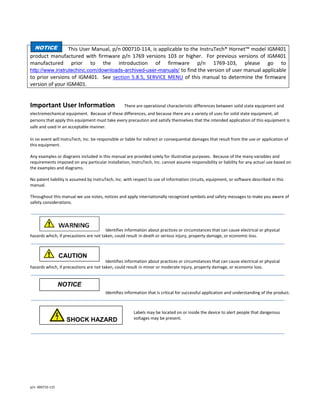 p/n 000710-115
This User Manual, p/n 000710-114, is applicable to the InstruTech® Hornet™ model IGM401
product manufactured with firmware p/n 1769 versions 103 or higher. For previous versions of IGM401
manufactured prior to the introduction of firmware p/n 1769-103, please go to
http://www.instrutechinc.com/downloads-archived-user-manuals/ to find the version of user manual applicable
to prior versions of IGM401. See section 5.8.5, SERVICE MENU of this manual to determine the firmware
version of your IGM401.
Important User Information There are operational characteristic differences between solid state equipment and
electromechanical equipment. Because of these differences, and because there are a variety of uses for solid state equipment, all
persons that apply this equipment must take every precaution and satisfy themselves that the intended application of this equipment is
safe and used in an acceptable manner.
In no event will InstruTech, Inc. be responsible or liable for indirect or consequential damages that result from the use or application of
this equipment.
Any examples or diagrams included in this manual are provided solely for illustrative purposes. Because of the many variables and
requirements imposed on any particular installation, InstruTech, Inc. cannot assume responsibility or liability for any actual use based on
the examples and diagrams.
No patent liability is assumed by InstruTech, Inc. with respect to use of information circuits, equipment, or software described in this
manual.
Throughout this manual we use notes, notices and apply internationally recognized symbols and safety messages to make you aware of
safety considerations.
Identifies information about practices or circumstances that can cause electrical or physical
hazards which, if precautions are not taken, could result in death or serious injury, property damage, or economic loss.
Identifies information about practices or circumstances that can cause electrical or physical
hazards which, if precautions are not taken, could result in minor or moderate injury, property damage, or economic loss.
Identifies information that is critical for successful application and understanding of the product.
Labels may be located on or inside the device to alert people that dangerous
voltages may be present.
NOTICE
CAUTION
CccWARNING
WARNING
NOTICE
SHOCK HAZARD
CccWARNING
WARNING
 
