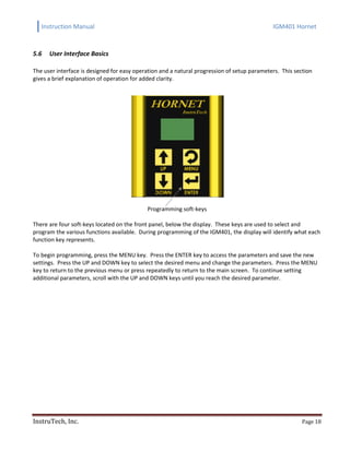 Instruction Manual IGM401 Hornet
InstruTech, Inc. Page 18
5.6 User Interface Basics
The user interface is designed for easy operation and a natural progression of setup parameters. This section
gives a brief explanation of operation for added clarity.
Programming soft-keys
There are four soft-keys located on the front panel, below the display. These keys are used to select and
program the various functions available. During programming of the IGM401, the display will identify what each
function key represents.
To begin programming, press the MENU key. Press the ENTER key to access the parameters and save the new
settings. Press the UP and DOWN key to select the desired menu and change the parameters. Press the MENU
key to return to the previous menu or press repeatedly to return to the main screen. To continue setting
additional parameters, scroll with the UP and DOWN keys until you reach the desired parameter.
 