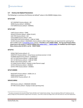 Instruction Manual IGM401 Hornet
InstruTech, Inc. Page 19
5.7 Factory-Set Default Parameters
The following is a summary of all factory-set default1
values in the IGM401 display menu.
SETUP DISP
- SET CONTRAST [Factory default = 10]
- MODE [Factory default = NORMAL]
- FLIP SCREEN [Factory default = NORMAL]
SETUP UNIT
- UNITS [Factory default = TORR]
- DEFAULTS [Factory default = MENU TO EXIT]
- GAS TYPE [Factory default = N2]
- CLR IG ERROR [Factory default = OFF]
- OVER PRESS 100 [Factory default = 5.00E-02 TORR]
- IG CNTL [Factory default = DIGI/RS485, (Factory default is DIGI or Digital Input, see requirement for switching from
DIGI to RS485 mode at DIGI/RS485 section, below)] If IG CNTL is set to FRONT PANEL, the Top Level Program Menu
shown here in this section 5.7 will be modified; See section 5.8.2., - FRONT PANEL, for modified Top-Level Program
Menu choices when IG CNTL is set for FRONT PANEL.
SETUP IG
- DEGAS TIME [Factory default = 2]
- SENSITIVITY [Factory default = Actual Sensor sensitivity (nominal = 8-13)]
- FILAMENT NUM [Factory default = FILAMENT 1]
- RLY I LO TRIP [Factory default = 1.00E-06 TORR]
- RLY I HI TRIP [Factory default = 5.00E-06 TORR]
- RELAY I TEST [Factory default = OFF]
- FIL USAGE [Factory default = Displays to-date filament usage]
- AUTO IE EN [Factory default = DISABLE]
- AUTO IE TRIP [Factory default = DISABLE]
SETUP COMMS
- BAUD RATE [Factory default = 19200, 8, N, 1]
- ADDR [Factory default = 1]
- ADDR OFFSET [Factory default = 0]
SERVICE MENU
- INFO [Factory default = FIRMWARE VERSION]
- OP TIME [Factory default = Displays to-date operating time]
1
The above correspond to the Granville-Phillips® Series 354 Micro-Ion® module factory settings. If you are replacing a Micro-Ion® module you do not
need to change any of the parameters programmed in the factory. If you wish to make any changes refer to the next section for menu item explanations.
 