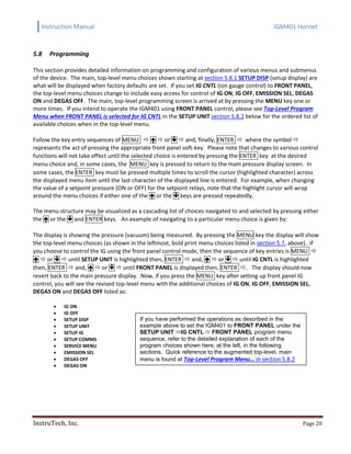 Instruction Manual IGM401 Hornet
InstruTech, Inc. Page 20
5.8 Programming
This section provides detailed information on programming and configuration of various menus and submenus
of the device. The main, top-level menu choices shown starting at section 5.8.1 SETUP DISP (setup display) are
what will be displayed when factory defaults are set. If you set IG CNTL (ion gauge control) to FRONT PANEL,
the top-level menu choices change to include easy access for control of IG ON, IG OFF, EMISSION SEL, DEGAS
ON and DEGAS OFF. The main, top-level programming screen is arrived at by pressing the MENU key one or
more times. If you intend to operate the IGM401 using FRONT PANEL control, please see Top-Level Program
Menu when FRONT PANEL is selected for IG CNTL in the SETUP UNIT section 5.8.2 below for the ordered list of
available choices when in the top-level menu.
Follow the key entry sequences of MENU    or   and, finally, ENTER  where the symbol 
represents the act of pressing the appropriate front panel soft-key. Please note that changes to various control
functions will not take effect until the selected choice is entered by pressing the ENTER key at the desired
menu choice and, in some cases, the MENU key is pressed to return to the main pressure display screen. In
some cases, the ENTER key must be pressed multiple times to scroll the cursor (highlighted character) across
the displayed menu item until the last character of the displayed line is entered. For example, when changing
the value of a setpoint pressure (ON or OFF) for the setpoint relays, note that the highlight cursor will wrap
around the menu choices if either one of the  or the  keys are pressed repeatedly.
The menu structure may be visualized as a cascading list of choices navigated to and selected by pressing either
the  or the  and ENTER keys. An example of navigating to a particular menu choice is given by:
The display is showing the pressure (vacuum) being measured. By pressing the MENU key the display will show
the top-level menu choices (as shown in the leftmost, bold print menu choices listed in section 5.7, above). If
you choose to control the IG using the front panel control mode, then the sequence of key entries is MENU 
  or   until SETUP UNIT is highlighted then, ENTER  and,   or   until IG CNTL is highlighted
then, ENTER  and,   or   until FRONT PANEL is displayed then, ENTER . The display should now
revert back to the main pressure display. Now, if you press the MENU key after setting up front panel IG
control, you will see the revised top-level menu with the additional choices of IG ON, IG OFF, EMISSION SEL,
DEGAS ON and DEGAS OFF listed as:
 IG ON
 IG OFF
 SETUP DISP
 SETUP UNIT
 SETUP IG
 SETUP COMMS
 SERVICE MENU
 EMISSION SEL
 DEGAS OFF
 DEGAS ON
If you have performed the operations as described in the
example above to set the IGM401 to FRONT PANEL under the
SETUP UNIT IG CNTL  FRONT PANEL program menu
sequence, refer to the detailed explanation of each of the
program choices shown here, at the left, in the following
sections. Quick reference to the augmented top-level, main
menu is found at Top-Level Program Menu… in section 5.8.2
 
