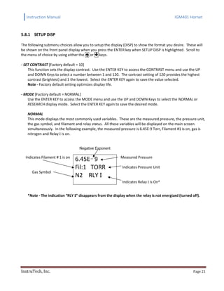 Instruction Manual IGM401 Hornet
InstruTech, Inc. Page 21
5.8.1 SETUP DISP
The following submenu choices allow you to setup the display (DISP) to show the format you desire. These will
be shown on the front panel display when you press the ENTER key when SETUP DISP is highlighted. Scroll to
the menu of choice by using either the  or  keys.
- SET CONTRAST [Factory default = 10]
This function sets the display contrast. Use the ENTER KEY to access the CONTRAST menu and use the UP
and DOWN Keys to select a number between 1 and 120. The contrast setting of 120 provides the highest
contrast (brightest) and 1 the lowest. Select the ENTER KEY again to save the value selected.
Note - Factory default setting optimizes display life.
- MODE [Factory default = NORMAL]
Use the ENTER KEY to access the MODE menu and use the UP and DOWN Keys to select the NORMAL or
RESEARCH display mode. Select the ENTER KEY again to save the desired mode.
NORMAL
This mode displays the most commonly used variables. These are the measured pressure, the pressure unit,
the gas symbol, and filament and relay status. All these variables will be displayed on the main screen
simultaneously. In the following example, the measured pressure is 6.45E-9 Torr, Filament #1 is on, gas is
nitrogen and Relay I is on.
Negative Exponent
Indicates Filament # 1 is on
Gas Symbol
6.45E 9
Fil:1 TORR
N2 RLY I
Measured Pressure
Indicates Pressure Unit
Indicates Relay I is On*
*Note - The indication “RLY I” disappears from the display when the relay is not energized (turned off).
 