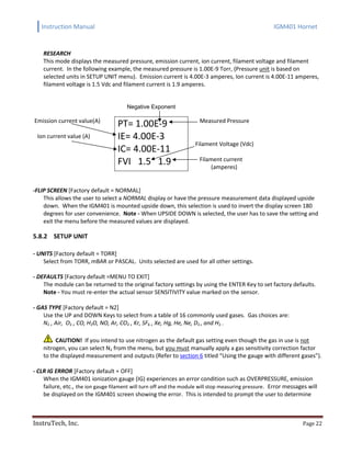 Instruction Manual IGM401 Hornet
InstruTech, Inc. Page 22
RESEARCH
This mode displays the measured pressure, emission current, ion current, filament voltage and filament
current. In the following example, the measured pressure is 1.00E-9 Torr, (Pressure unit is based on
selected units in SETUP UNIT menu). Emission current is 4.00E-3 amperes, Ion current is 4.00E-11 amperes,
filament voltage is 1.5 Vdc and filament current is 1.9 amperes.
Negative Exponent
Emission current value(A)
Ion current value (A)
PT= 1.00E-9
IE= 4.00E-3
IC= 4.00E-11
FVI 1.5 1.9
Measured Pressure
Filament Voltage (Vdc)
Filament current
(amperes)
-FLIP SCREEN [Factory default = NORMAL]
This allows the user to select a NORMAL display or have the pressure measurement data displayed upside
down. When the IGM401 is mounted upside down, this selection is used to invert the display screen 180
degrees for user convenience. Note - When UPSIDE DOWN is selected, the user has to save the setting and
exit the menu before the measured values are displayed.
5.8.2 SETUP UNIT
- UNITS [Factory default = TORR]
Select from TORR, mBAR or PASCAL. Units selected are used for all other settings.
- DEFAULTS [Factory default =MENU TO EXIT]
The module can be returned to the original factory settings by using the ENTER Key to set factory defaults.
Note - You must re-enter the actual sensor SENSITIVITY value marked on the sensor.
- GAS TYPE [Factory default = N2]
Use the UP and DOWN Keys to select from a table of 16 commonly used gases. Gas choices are:
N2 , Air, O2 , CO, H2O, NO, Ar, CO2 , Kr, SF6 , Xe, Hg, He, Ne, D2 , and H2 .
CAUTION! If you intend to use nitrogen as the default gas setting even though the gas in use is not
nitrogen, you can select N2 from the menu, but you must manually apply a gas sensitivity correction factor
to the displayed measurement and outputs (Refer to section 6 titled “Using the gauge with different gases”).
- CLR IG ERROR [Factory default = OFF]
When the IGM401 ionization gauge (IG) experiences an error condition such as OVERPRESSURE, emission
failure, etc., the ion gauge filament will turn off and the module will stop measuring pressure. Error messages will
be displayed on the IGM401 screen showing the error. This is intended to prompt the user to determine
 