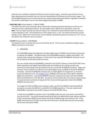 Instruction Manual IGM401 Hornet
InstruTech, Inc. Page 23
what the error condition is before the filament can be turned on again. Once the cause of the error has
been determined and resolved, the error must be cleared before the filament can be turned on again. The
CLR IG ERROR allows the user to clear the IG error using the front panel push buttons, regardless of whether
the IG CNTL mode below is set to Front Panel, Digital Input (DIGI) or RS485.
- OVER PRES 100 [Factory default = 5.00E-02 TORR]
This allows the user to set a pressure value at which the IG filament will automatically turn off when the
emission current is operating at 100 µA. No value higher than 5.00E-02 Torr, equivalent, can be set.
Note - The user does not have the choice to select a turn off point for the IG filament when the emission
current selected is 4 mA. The IG filament turn off is always set to 1 x 10-3
Torr when the emission current
setting is 4 mA. When the 4 mA emission current setting is selected the pressure must be at 1 x 10-3
Torr or
less before the IG filament can be turned on.
- IG CNTL [Factory default = DIGI/RS485]
This allows the user to choose the source of control for the IG. The IG can be controlled via digital inputs,
RS485 commands or front panel.
 DIGI/RS485
The DIGI/RS485 allows the application of either digital inputs or RS485 communication commands
to operate the IGM401. The default state of the DIGI/RS485 selection is digital input (DIGI). This
control mode requires grounding pin 1 of the 9-pin D-sub male (DE-9P) ANALOG connector to turn
the IG filament to ON and activate the sensor.
The user should verify the DIGI/RS485 is selected in the IG CNTL submenu of the SETUP UNIT menu.
When operating in the Digital Input (DIGI) mode, the IG filament can only be turned on by
continuously connecting circuit ground (pin 2) to pin 1 of the DE-9P ANALOG connector. Degas and
emission current selection can also be set using the digital inputs available on the DE-9P ANALOG
connector. Connect the ANALOG connector pins 2 and 8 together to change from an emission
current of 100 μA to 4 mA. See section 3.3.2.1, ANALOG connector pin-out for details related to
Digital I/O connections. Connecting ANALOG connector contact pin 6 to pin 2 will assert DEGAS
when the IG filament is in the ON state. An external control device like a PLC may be used to set pin
1 to ground (circuit common) as long as the PLC circuit common (ground) is tied to the IGM401
ANALOG connector pin 2.
To change from DIGI to RS485 communication mode, use the 9-pin RS485 D-sub female (DE-9S)
connector to connect the DATA A (-) and DATA B (+) RS485 signal lines. The user should verify
DIGI/RS485 is selected in the IG CNTL submenu of the SETUP UNIT menu.
In order for the IGM401 to operate in the in the RS485 mode, the user must send a command to
turn the IG to OFF. If you have already turned the IG ON in the default DIGI mode and you send the
IG OFF command via RS485 to auto switch from DIGI to RS485 mode, the IG will turn OFF. If the
RS485 command to turn IG ON is sent, then the IG will stay in the ON state and the control mode
will be auto switched to RS485.
 