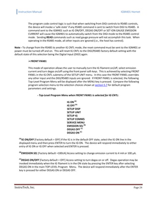 Instruction Manual IGM401 Hornet
InstruTech, Inc. Page 24
The program code control logic is such that when switching from DIGI controls to RS485 controls,
the device will invoke a ‘safe state’ if any RS485 command is sent to switch from DIGI to RS485. A
command sent to the IGM401 such as IG ON/OFF, DEGAS ON/OFF or SET ION GAUGE EMISSION
CURRENT will cause the IGM401 to automatically switch from the DIGI mode to the RS485 control
mode. Sending READ commands such as read gauge pressure will not accomplish this task. When
operating in the RS485 mode, all other inputs are ignored (i.e., the host has control).
Note - To change from the RS485 to another IG CNTL mode, the reset command must be sent to the IGM401 or
power must be turned off and on. This will reset IG CNTL to the DIGl/RS485 factory default setting with the
default state of this selection being the Digital Input (DIGI) again.
FRONT PANEL
This mode of operation allows the user to manually turn the IG filament on/off, select emission
current and turn degas on/off using the front panel soft-keys. This is achieved by selecting FRONT
PANEL in the IG CNTL submenu of the SETUP UNIT menu. In this case the FRONT PANEL overrides
any other input and the DIGI/RS485 inputs are ignored. If FRONT PANEL is selected, the following
Top-Level Program Menu will be displayed after the MENU key is pressed. Compare the following
program selection menu to the selection choices shown at section 5.7 for default program
parameters and settings.
- Top-Level Program Menu when FRONT PANEL is selected for IG CNTL:
IG ON(A)
IG OFF(A)
SETUP DISP
SETUP UNIT
SETUP IG
SETUP COMMS
SERVICE MENU
EMISSION SEL(B)
DEGAS OFF (C)
DEGAS ON (C)
(A)
IG ON/OFF [Factory default = OFF] If the IG is in the default OFF state, select the IG ON line in the
displayed menu and then press ENTER to turn the IG ON. The device will respond immediately to either
entry of IG ON or IG OFF when selected and ENTER is pressed.
(B)
EMISSION SEL [Factory default =100UA] Access setting to change emission current to 4 mA or 100 µA.
(C)
DEGAS ON/OFF [Factory default = OFF] Access setting to turn degas on or off. Degas operation may be
invoked immediately when the IG filament is in the ON state by pressing the ENTER key after selecting
DEGAS ON in the main TOP-LEVEL Program Menu. The device will respond immediately after the ENTER
key is pressed for either DEGAS ON or DEGAS OFF.
 