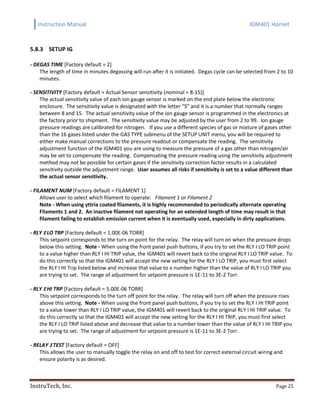 Instruction Manual IGM401 Hornet
InstruTech, Inc. Page 25
5.8.3 SETUP IG
- DEGAS TIME [Factory default = 2]
The length of time in minutes degassing will run after it is initiated. Degas cycle can be selected from 2 to 10
minutes.
- SENSITIVITY [Factory default = Actual Sensor sensitivity (nominal = 8-15)]
The actual sensitivity value of each ion gauge sensor is marked on the end plate below the electronic
enclosure. The sensitivity value is designated with the letter “S” and it is a number that normally ranges
between 8 and 15. The actual sensitivity value of the ion gauge sensor is programmed in the electronics at
the factory prior to shipment. The sensitivity value may be adjusted by the user from 2 to 99. Ion gauge
pressure readings are calibrated for nitrogen. If you use a different species of gas or mixture of gases other
than the 16 gases listed under the GAS TYPE submenu of the SETUP UNIT menu, you will be required to
either make manual corrections to the pressure readout or compensate the reading. The sensitivity
adjustment function of the IGM401 you are using to measure the pressure of a gas other than nitrogen/air
may be set to compensate the reading. Compensating the pressure reading using the sensitivity adjustment
method may not be possible for certain gases if the sensitivity correction factor results in a calculated
sensitivity outside the adjustment range. User assumes all risks if sensitivity is set to a value different than
the actual sensor sensitivity.
- FILAMENT NUM [Factory default = FILAMENT 1]
Allows user to select which filament to operate: Filament 1 or Filament 2
Note - When using yttria coated filaments, it is highly recommended to periodically alternate operating
Filaments 1 and 2. An inactive filament not operating for an extended length of time may result in that
filament failing to establish emission current when it is eventually used, especially in dirty applications.
- RLY I LO TRP [Factory default = 1.00E-06 TORR]
This setpoint corresponds to the turn on point for the relay. The relay will turn on when the pressure drops
below this setting. Note - When using the front panel push buttons, if you try to set the RLY I LO TRIP point
to a value higher than RLY I HI TRIP value, the IGM401 will revert back to the original RLY I LO TRIP value. To
do this correctly so that the IGM401 will accept the new setting for the RLY I LO TRIP, you must first select
the RLY I HI Trip listed below and increase that value to a number higher than the value of RLY I LO TRIP you
are trying to set. The range of adjustment for setpoint pressure is 1E-11 to 3E-2 Torr.
- RLY I HI TRP [Factory default = 5.00E-06 TORR]
This setpoint corresponds to the turn off point for the relay. The relay will turn off when the pressure rises
above this setting. Note - When using the front panel push buttons, if you try to set the RLY I HI TRIP point
to a value lower than RLY I LO TRIP value, the IGM401 will revert back to the original RLY I HI TRIP value. To
do this correctly so that the IGM401 will accept the new setting for the RLY I HI TRIP, you must first select
the RLY I LO TRIP listed above and decrease that value to a number lower than the value of RLY I HI TRIP you
are trying to set. The range of adjustment for setpoint pressure is 1E-11 to 3E-2 Torr.
- RELAY I TEST [Factory default = OFF]
This allows the user to manually toggle the relay on and off to test for correct external circuit wiring and
ensure polarity is as desired.
 