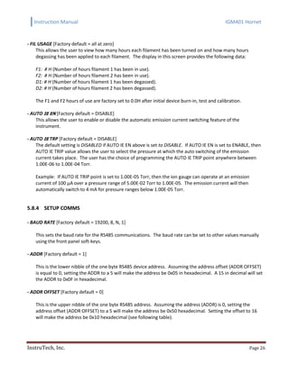 Instruction Manual IGM401 Hornet
InstruTech, Inc. Page 26
- FIL USAGE [Factory default = all at zero]
This allows the user to view how many hours each filament has been turned on and how many hours
degassing has been applied to each filament. The display in this screen provides the following data:
F1: # H (Number of hours filament 1 has been in use).
F2: # H (Number of hours filament 2 has been in use).
D1: # H (Number of hours filament 1 has been degassed).
D2: # H (Number of hours filament 2 has been degassed).
The F1 and F2 hours of use are factory set to 0.0H after initial device burn-in, test and calibration.
- AUTO IE EN [Factory default = DISABLE]
This allows the user to enable or disable the automatic emission current switching feature of the
instrument.
- AUTO IE TRP [Factory default = DISABLE]
The default setting is DISABLED if AUTO IE EN above is set to DISABLE. If AUTO IE EN is set to ENABLE, then
AUTO IE TRIP value allows the user to select the pressure at which the auto switching of the emission
current takes place. The user has the choice of programming the AUTO IE TRIP point anywhere between
1.00E-06 to 1.00E-04 Torr.
Example: If AUTO IE TRIP point is set to 1.00E-05 Torr, then the ion gauge can operate at an emission
current of 100 µA over a pressure range of 5.00E-02 Torr to 1.00E-05. The emission current will then
automatically switch to 4 mA for pressure ranges below 1.00E-05 Torr.
5.8.4 SETUP COMMS
- BAUD RATE [Factory default = 19200, 8, N, 1]
This sets the baud rate for the RS485 communications. The baud rate can be set to other values manually
using the front panel soft-keys.
- ADDR [Factory default = 1]
This is the lower nibble of the one byte RS485 device address. Assuming the address offset (ADDR OFFSET)
is equal to 0, setting the ADDR to a 5 will make the address be 0x05 in hexadecimal. A 15 in decimal will set
the ADDR to 0x0F in hexadecimal.
- ADDR OFFSET [Factory default = 0]
This is the upper nibble of the one byte RS485 address. Assuming the address (ADDR) is 0, setting the
address offset (ADDR OFFSET) to a 5 will make the address be 0x50 hexadecimal. Setting the offset to 16
will make the address be 0x10 hexadecimal (see following table).
 