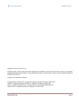 Instruction Manual IGM401 Hornet
InstruTech, Inc. Page 1
Copyright © 2011 by InstruTech®, Inc.
All rights reserved. No part of this work may be reproduced or transmitted in any form or by any means, electronic or mechanical,
including photocopying and recording, or by any information storage or retrieval system, except as may be expressly permitted in
writing by InstruTech, Inc.
Printed in the United States of America
Granville-Phillips® and Micro-Ion® are registered trademarks of MKS Instruments, Andover, MA
Conflat®is a registered trademark of Varian, Inc. / Agilent Technologies, Lexington, MA
Teflon® is a registered trademark of E.I. du Pont de Nemours and Company, Wilmington, DE
Hyperterminal® is a registered trademark of Hilgraeve, Inc., Monroe, MI
 