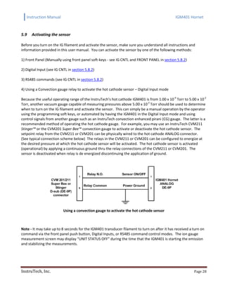 Instruction Manual IGM401 Hornet
InstruTech, Inc. Page 28
5.9 Activating the sensor
Before you turn on the IG filament and activate the sensor, make sure you understand all instructions and
information provided in this user manual. You can activate the sensor by one of the following methods:
1) Front Panel (Manually using front panel soft-keys - see IG CNTL and FRONT PANEL in section 5.8.2)
2) Digital Input (see IG CNTL in section 5.8.2)
3) RS485 commands (see IG CNTL in section 5.8.2)
4) Using a Convection gauge relay to activate the hot cathode sensor – Digital Input mode
Because the useful operating range of the InstruTech’s hot cathode IGM401 is from 1.00 x 10-9
Torr to 5.00 x 10-2
Torr, another vacuum gauge capable of measuring pressures above 5.00 x 10-2
Torr should be used to determine
when to turn on the IG filament and activate the sensor. This can simply be a manual operation by the operator
using the programming soft keys, or automated by having the IGM401 in the Digital Input mode and using
control signals from another gauge such as an InstruTech convection enhanced pirani (CG) gauge. The latter is a
recommended method of operating the hot cathode gauge. For example, you may use an InstruTech CVM211
Stinger™ or the CVM201 Super Bee™ convection gauge to activate or deactivate the hot cathode sensor. The
setpoint relay from the CVM211 or CVM201 can be physically wired to the hot cathode ANALOG connector.
(See typical connection scheme below) The relays in the CVM211 or CVM201 can be configured to energize at
the desired pressure at which the hot cathode sensor will be activated. The hot cathode sensor is activated
(operational) by applying a continuous ground thru the relay connections of the CVM211 or CVM201. The
sensor is deactivated when relay is de energized discontinuing the application of ground.
Using a convection gauge to activate the hot cathode sensor
Note - It may take up to 8 seconds for the IGM401 transducer filament to turn on after it has received a turn on
command via the front panel push button, Digital Inputs, or RS485 command control modes. The ion gauge
measurement screen may display “UNIT STATUS OFF” during the time that the IGM401 is starting the emission
and stabilizing the measurements.
 