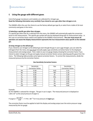 Instruction Manual IGM401 Hornet
InstruTech, Inc. Page 29
Using the gauge with different gases6
InstruTech gauge transducers and modules are calibrated for nitrogen gas.
Read the following information very carefully if you intend to use a gas other than nitrogen or air.
The IGM401 offers the user the choice to use the factory default gas type N2 or select from a table of 16 most
commonly used gases in the menu.
1) Selecting a specific gas other than nitrogen
If a specific gas other than N2 is selected from the menu, the IGM401 will automatically apply the conversion
factor to the measurement. The specific gas symbol will also be displayed along with its measurement value. In
this case no correction factor needs to be applied to the IGM401 measurements. The user must ensure all
operators are aware the display measurement represents the true measurement value specific to the selected
gas.
2) Using nitrogen as the default gas
If you intend to use nitrogen as the default gas even though the gas in use is not nitrogen, you can select N2
(nitrogen) from the menu, but you must manually apply a gas sensitivity correction factor to the displayed
measurement and analog output. Post a label on your ion gauge display showing the correction factor if you
intend to select nitrogen as the gas and apply manual correction factors verses selecting specific gases from the
menu. The following table provides some typical correction factors. To correct the measurements, divide the
measured pressure by the correction factors:
Gas Sensitivity Correction Factors
Gas Sensitivity
Correction Factor
Gas Sensitivity
Correction Factor
He 0.18 H2O 1.12
Ne 0.30 NO 1.16
D2 0.35 Ar 1.29
H2 0.46 CO2 1.42
N2 1.00 Kr 1.94
Air 1.00 SF6 2.50
O2 1.01 Xe 2.87
CO 1.05 Hg 3.64
Example:
A) The IGM401 is selected for nitrogen. The gas in use is argon. The measured pressure is displayed at
1.00 x 10-6
so the actual pressure of argon is:
P (argon) = = Torr true pressure of argon gas
The correction factor must be applied to both the display and analog output over the entire pressure range
measured by the ion gauge.
 