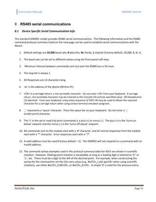 Instruction Manual IGM401 Hornet
InstruTech, Inc. Page 31
RS485 serial communications8
8.1 Device Specific Serial Communication Info
The standard IGM401 model provides RS485 serial communications. The following information and the RS485
command protocol summary listed on the next page can be used to establish serial communications with the
device.
1. Default settings are 19,200 baud rate, 8 data bits, No Parity, 1 stop bit [Factory default; 19,200, 8, N, 1].
2. The baud rate can be set to different values using the front panel soft-keys.
3. Minimum interval between commands sent out over the RS485 bus is 50 msec.
4. The stop bit is always 1.
5. All Responses are 13 characters long.
6. ‘xx’ is the address of the device (00 thru FF).
7. <CR> is a carriage return, a non-printable character. Do not enter <CR> from your keyboard. A carriage
return, non-printable character may be entered as the Unicode C0 controls specified value: 0D hexadecimal
(13 decimal). From your keyboard, a key entry sequence of CNTL-M may be used to obtain the required
character for a carriage return when using certain terminal emulator programs.
8. ‘_’ represents a ‘space’ character. Press the space bar on your keyboard. Do not enter a ‘_’
(underscore) character.
9. The ‘z’ in the set or read trip point commands is a plus (+) or minus (-). The plus (+) is the ‘turns on
below’ setpoint and the minus (-) is the ‘turns off above’ setpoint.
10. All commands sent to the module start with a ‘#’ character, and all normal responses from the module
start with a ‘*’ character. Error responses start with a “?”.
11. A valid address must be used [Factory default = 1]. The IGM401 will not respond to a command with an
invalid address.
12. The command syntax examples used in the protocol summary table for ASCII are shown in scientific
notation. However, floating point notation is acceptable as long as a leading digit is entered as ‘0.’ or
‘1.’, etc. There must be a digit to the left of the decimal point. For example, when constructing the
syntax for the command to set the CGn zero value (e.g., #xxTZn_x.xxE-pp<CR> when using scientific
notation), use either #xxTZn_0.00<CR>, or #xxTZn_0<CR>. A simple ‘0’ is valid for the pressure entry.
 