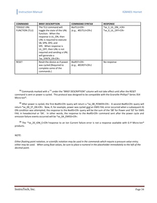 Instruction Manual IGM401 Hornet
InstruTech, Inc. Page 34
COMMAND BRIEF DESCRIPTION COMMAND SYNTAX RESPONSE
TOGGLE UNL
FUNCTION (TLU)
The TLU command will
toggle the state of the UNL
function. When the
response is UL_ON, then
UNL is required to execute
SB, SPN, SPO, and
SPE. When response is
UL_OFF, then UNL is not
required and sending a UNL
will generate a
?xx_SYNTX_ER<CR>.
#xxTLU<CR>
(e.g., #01TLU<CR>)
*xx_1_UL_ON_<CR>
*xx_0_UL_OFF<CR>
RESET Reset the device as if power
was cycled (Required to
complete some of the
commands.)
#xxRST<CR>
(e.g., #01RST<CR>)
No response
(1)
Commands marked with a
(1)
under the “BRIEF DESCRIPTION” column will not take effect until after the RESET
command is sent or power is cycled. This protocol was designed to be compatible with the Granville-Phillips® Series 354
Micro-Ion®.
(2)
After power is cycled, the first #xxRS<CR> query will return a *xx_08_POWER<CR>. A second #xxRS<CR> query will
return *xx_00_ST_OK<CR>. Now, if, for example, power was cycled and an EMIS FAIL error occurred when a subsequent IG
ON condition was attempted, the response to the #xxRS<CR> query will be the sum of the ‘08’ for Power and ‘02’ for EMIS
FAIL in hexadecimal or ‘0A’. In other words, the response to the #xxRS<CR> command sent after the power cycle and
emission failure events occurred will be *xx_0A_EMISS<CR>.
(3)
The ‘*xx_20_ION_C<CR>‘response to an Ion Current failure error is not a response available with G-P Micro-Ion®
products.
NOTE:
Either floating point notation, or scientific notation may be used in the commands which require a pressure value entry;
either may be used. When using float values, be sure to place a numeral in the placeholder immediately to the left of the
decimal point.
 