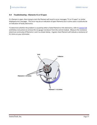 Instruction Manual IGM401 Hornet
InstruTech, Inc. Page 37
9.4 Troubleshooting - Filaments F1 or F2 open
If a filament is open, then trying to start the filament will result in error messages “F1 or F2 open” or similar
displayed error messages. This error may be an indication of open filaments but in some cases it could also be
an indication of faulty electronics.
To determine whether the problem is caused by either a failed filament or the electronics, refer to section 9.8
and follow instructions to remove the ion gauge transducer from the control module. Measure the resistance
(electrical continuity) of filaments 1 and 2 as shown below. A good, intact filament will indicate a resistance of
0.2 ohms on your ohmmeter.
 