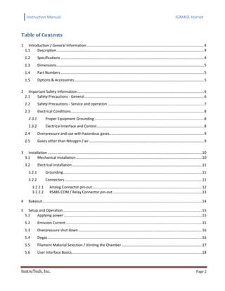 Instruction Manual IGM401 Hornet
InstruTech, Inc. Page 2
Table of Contents
Introduction / General Information....................................................................................................................41
1.1 Description .................................................................................................................................................4
1.2 Specifications .............................................................................................................................................4
1.3 Dimensions.................................................................................................................................................5
1.4 Part Numbers .............................................................................................................................................5
1.5 Options & Accessories................................................................................................................................5
Important Safety Information.............................................................................................................................62
2.1 Safety Precautions - General......................................................................................................................6
2.2 Safety Precautions - Service and operation ...............................................................................................7
2.3 Electrical Conditions...................................................................................................................................8
2.3.1 Proper Equipment Grounding............................................................................................................8
2.3.2 Electrical Interface and Control..........................................................................................................8
2.4 Overpressure and use with hazardous gases.............................................................................................9
2.5 Gases other than Nitrogen / air .................................................................................................................9
Installation ........................................................................................................................................................103
3.1 Mechanical Installation............................................................................................................................10
3.2 Electrical Installation................................................................................................................................11
3.2.1 Grounding.........................................................................................................................................11
3.2.2 Connectors .......................................................................................................................................11
3.2.2.1 Analog Connector pin-out............................................................................................................12
3.2.2.2 RS485 COM / Relay Connector pin-out........................................................................................13
Bakeout.............................................................................................................................................................144
Setup and Operation.........................................................................................................................................155
5.1 Applying power ........................................................................................................................................15
5.2 Emission Current......................................................................................................................................15
5.3 Overpressure shut down..........................................................................................................................16
5.4 Degas........................................................................................................................................................16
5.5 Filament Material Selection / Venting the Chamber ...............................................................................17
5.6 User Interface Basics................................................................................................................................18
 
