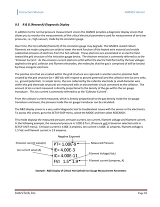 Instruction Manual IGM401 Hornet
InstruTech, Inc. Page 38
9.5 R & D (Research) Diagnostic Display
In addition to the normal pressure measurement screen the IGM401 provides a diagnostic display screen that
allows you to monitor the measurements of the critical electrical parameters used for measurement of very low
pressures, i.e., high vacuum, made by the ionization gauge.
Over time, the hot cathode (filament) of the ionization gauge may degrade. The IGM401 coated iridium
filaments are made using yttrium oxide to lower the work function of the heated wire material and enable
substantial emission of electrons from the hot cathode. These electrons are accelerated in an electric field
toward the grid structure of the ionization gauge device. The electron emission is commonly referred to as the
‘Emission Current’. As the emission current electrons orbit within the electric field formed by the bias voltages
applied to the grid, collector and filament electrodes, the molecules that the gas is comprised of will be ionized
by these energetic electrons.
The positive ions that are created within the grid structure are captured in another electric potential field
created by the grid structure (at +180 Vdc with respect to ground potential) and the collector wire (at zero volts,
i.e., ground potential). In simple terms, the ions collected by the collector electrode (a small diameter wire
within the grid electrode structure) are measured with an electrometer circuit connected to the collector. The
amount of ion current measured is directly proportional to the density of the gas within the ion gauge
transducer. This ion current is commonly referred to as the ‘Collector Current’.
From the collector current measured, which is directly proportional to the gas density inside the ion gauge
transducer enclosure, the pressure inside the ion gauge transducer can be calculated.
The R&D display screen is a very useful diagnostic tool to troubleshoot issues with the sensor or the electronics.
To access this screen, go to the SETUP DISP menu, select the MODE and then select RESEARCH.
This mode displays the measured pressure, emission current, ion current, filament voltage and filament current.
In the following example, the measured pressure is 1.00E-9 Torr, (Pressure unit is based on selected units in
SETUP UNIT menu). Emission current is 4.00E-3 amperes, Ion current is 4.00E-11 amperes, filament voltage is
1.5 Vdc and filament current is 1.9 amperes.
Negative Exponent
Emission current value(A)
Ion current value (A)
PT= 1.00E-9
IE= 4.00E-3
IC= 4.00E-11
FVI 1.5 1.9
Measured Pressure
Filament Voltage (Vdc)
Filament current (amperes, A)
Example - R&D Display of Critical Hot-Cathode Ion Gauge Measurement Parameters
 