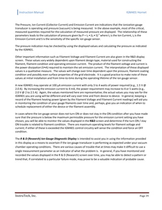 Instruction Manual IGM401 Hornet
InstruTech, Inc. Page 39
The Pressure, Ion Current (Collector Current) and Emission Current are indications that the ionization gauge
transducer is operating and pressure (vacuum) is being measured. In the above example, most of the critical,
measured quantities required for the calculation of measured pressure are displayed. The relationship of these
parameters leads to the calculation of pressure given by P = IC • (IE • S)-1
where IC is the Ion Current, IE is the
Emission Current and S is the sensitivity of the specific ion gauge sensor.
The pressure indication may be checked by using the displayed values and calculating the pressure as indicated
by the IGM401.
Other important information such as Filament Voltage and Filament Current are also given in the R&D display
screen. These values vary widely dependent upon filament design type, material used for constructing the
filament, filament condition and operating emission current. The product of the filament voltage and current is
the power dissipation (V•A) required to maintain the set emission current. The interpretation of these displayed
values is a qualitative measure. The values will change over time dependent upon the pressure, filament coating
condition and possibly even surface properties of the grid electrode. It is a good practice to make note of these
values at initial installation and from time-to-time during the operating lifetime of the ion gauge sensor.
A new IGM401 may operate at 100 μA emission current with only 3 to 4 watts of power required (e.g., 1.5 V @
2.0 A). By increasing the emission current to 4 mA, the power requirement may increase to 4 or 5 watts (e.g.,
2.0 V @ 2 to 2.5 A). Again, the values mentioned here are representative; the actual values you may see for the
IGM401 you are using will be different and will vary over time and from device to device. In general, keeping a
record of the filament heating power (given by the Filament Voltage and Filament Current readings) will aid you
in monitoring the condition of your gauge filaments over time and, perhaps, give you an indication of when to
schedule replacement of either the device or the filament assembly.
In cases where the ion gauge sensor does not turn ON or does not stay in the ON condition after you have made
sure that the pressure is below the maximum permissible pressure for the emission current setting you have
chosen, you will be able to monitor the values displayed in the R&D screen and determine if the turn ON / stay
ON trouble is related to filament condition. There are maximum operating levels for filament voltage and
current; if either of these is exceeded the IGM401 control circuitry will sense the condition and force an OFF
condition.
The R & D (Research) Ion Gauge Diagnostic Display is intended to assist you in using the information provided
in this display as a means to ascertain if the ion gauge transducer is performing as expected under your vacuum
chamber operating conditions. There are various causes of trouble that at times may make it difficult to use a
single measurement parameter as an indicator of what the problem is. In general, if you have monitored and
recorded the values displayed in the R & D (Research) screen over time, you may be able to detect a pattern or
trend that, if correlated to a particular failure mode, may prove to be a valuable indication of probable cause.
 