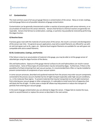 Instruction Manual IGM401 Hornet
InstruTech, Inc. Page 41
9.7 Contamination
The most common cause of all vacuum gauge failures is contamination of the sensor. Noisy or erratic readings,
and total gauge failure are all possible indications of gauge contamination.
Contamination can be generally characterized as either a reaction of process gases with sensor elements, or an
accumulation of material on the sensor elements. Sensors that fail due to chemical reaction are generally not
repairable. Sensors that fail due to condensation, coatings, or particles may possibly be restored by performing
the degas function.
A) Reactive Gases
If process gases react with the materials of construction of the sensor, the result is corrosion and disintegration
of the sensor over time. For general vacuum applications, dual yttria coated filaments are offered for use with
air and inert gases such as N2, argon, etc. Optional dual tungsten filaments are available for use with gases not
compatible with yttria coated filaments.
B) Oil, Condensation, Coatings, and Particles
If the failure is due to an accumulation of material in the gauge, you may be able to rid the gauge sensor of
adsorbed gas using the degas function of the device.
Oils and hydrocarbons: Exposure of the gauge internal surfaces to oils and hydrocarbons can result in sensor
contamination. Some of these types of contamination may be removed by degas. Furthermore, if there is the
possibility of oil back streaming from wet vacuum pumps, it is recommended that a filter or trap be installed to
prevent contamination of components of your vacuum system.
In some vacuum processes, desorbed and sputtered materials from the process may enter vacuum components
connected to the process vacuum chamber by line-of-sight transport especially under high vacuum conditions,
i.e., in the molecular flow regime. To prevent materials that may be transported via line-of-sight momentum
from entering your vacuum gauge or other components, it is advisable to install some form of apparatus that
will block the line-of-sight. In some cases a simple 90o
elbow may help prevent or reduce the transport of
particles from entering your vacuum gauge.
In the event of gauge contamination you can attempt to degas the sensor. If degas fails to resolve the issue,
switch to second filament or replace the sensor as described in the next section.
 
