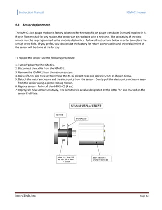 Instruction Manual IGM401 Hornet
InstruTech, Inc. Page 42
9.8 Sensor Replacement
The IGM401 ion gauge module is factory calibrated for the specific ion gauge transducer (sensor) installed in it.
If both filaments fail for any reason, the sensor can be replaced with a new one. The sensitivity of the new
sensor must be re-programmed in the module electronics. Follow all instructions below in order to replace the
sensor in the field. If you prefer, you can contact the factory for return authorization and the replacement of
the sensor will be done at the factory.
To replace the sensor use the following procedure:
1. Turn off power to the IGM401.
2. Disconnect the cable from the IGM401.
3. Remove the IGM401 from the vacuum system.
4. Use a 3/32 in. size Hex key to remove the #4-40 socket head cap screws (SHCS) as shown below.
5. Detach the metal enclosure and the electronics from the sensor. Gently pull the electronics enclosure away
from the sensor using a gentle rocking motion.
6. Replace sensor. Reinstall the 4-40 SHCS (4 ea.)
7. Reprogram new sensor sensitivity. The sensitivity is a value designated by the letter “S” and marked on the
sensor End Plate.
 