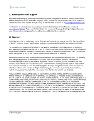 Instruction Manual IGM401 Hornet
InstruTech, Inc. Page 43
Factory Service and Support10
If you need help setting up, operating, troubleshooting, or obtaining a return materials authorization number
(RMA number) to return the module for diagnosis, please contact us during normal business hours (8:00am to
5:00pm Mountain time) Monday through Friday, at 303-651-0551. Or e-mail us at support@instrutechinc.com.
For the safety of our employees, you must down load a material disclosure form from our website at
www.instrutechinc.com Please use this form to provide a history of the gauge detailing what gases have been
used. We cannot work on gauges that have been exposed to hazardous materials.
Warranty11
SELLER warrants that its products are free of defects in workmanship and material and fit for the uses set forth
in SELLER's catalog or product specifications, under the normal use and service for which they are intended.
The entire warranty obligation of SELLER is for the repair or replacement, at SELLER's option, of products or
parts (examination of which shall disclose to SELLER's satisfaction that it is defective) returned, to SELLER's plant,
properly identified within eighteen (18) months after the date of shipment from InstruTech Plant. BUYER must
obtain the approval of SELLER and a return authorization number prior to shipment.
Alteration or removal of serial numbers or other identification marks renders this warranty void. The warranty
does not apply to products or components which have been abused, altered, operated outside of the
environmental specifications of the product, improperly handled or installed, or units which have not been
operated in accordance with SELLER's instructions. Furthermore the warranty does not apply to products that
have been contaminated, or when the product or part is damaged during the warranty period due to causes
other than ordinary wear and tear to the product including, but not limited to, accidents, transportation,
neglect, misuse, use of the product for any purpose other than that for which it was designed.
THIS WARRANTY IS EXCLUSIVE AND IN LIEU OF ALL OTHER WARRANTIES, EXPRESS OR IMPLIED, INCLUDING ANY
IMPLIED WARRANTY OF MERCHANTABILITY OR FITNESS FOR A PARTICULAR PURPOSE. THIS WARRANTY EXTENDS
ONLY IN FAVOR OF THE ORIGINAL BUYER. THE BUYER'S SOLE REMEDY SHALL BE THE REPAIR OR REPLACEMENT, AS IS
EXPRESSLY PROVIDED HEREIN, OF ANY WARRANTED DEFECTIVE PRODUCT OR PART, AND UNDER NO CIRCUMSTANCE
SHALL SELLER BE LIABLE TO BUYER OR ANYONE ELSE FOR ANY CONSEQUENTIAL DAMAGES TO PERSONS OR
PROPERTY, FOR INCIDENTAL DAMAGES OR LOSS OF TIME, FOR ANTICIPATED OR LOST PROFITS, OR ANY OTHER LOSS
INCURRED BY THE BUYER RELATED TO THE PRODUCT COVERED BY THIS WARRANTY. THIS EXCLUSIVE REMEDY SHALL
NOT BE DEEMED TO HAVE FAILED OF ITS ESSENTIAL PURPOSE SO LONG AS SELLER IS WILLING AND ABLE TO REPAIR
OR REPLACE DEFECTIVE PARTS IN THE PRESCRIBED MANNER. THIS LIMITED WARRANTY MAY NOT BE MODIFIED BY
SELLER UNLESS SUCH MODIFICATION OR WAIVER IS IN WRITING, EXECUTED BY AN AUTHORIZED OFFICER OF SELLER.
 
