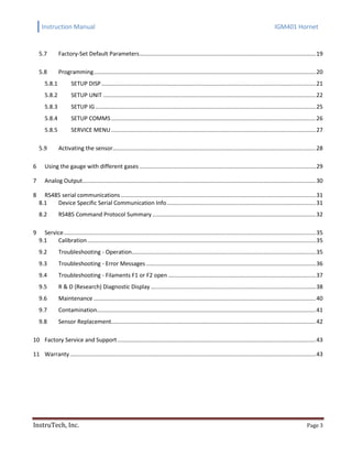 Instruction Manual IGM401 Hornet
InstruTech, Inc. Page 3
5.7 Factory-Set Default Parameters...............................................................................................................19
5.8 Programming............................................................................................................................................20
5.8.1 SETUP DISP .......................................................................................................................................21
5.8.2 SETUP UNIT ......................................................................................................................................22
5.8.3 SETUP IG...........................................................................................................................................25
5.8.4 SETUP COMMS.................................................................................................................................26
5.8.5 SERVICE MENU.................................................................................................................................27
5.9 Activating the sensor................................................................................................................................28
Using the gauge with different gases ...............................................................................................................296
Analog Output...................................................................................................................................................307
RS485 serial communications...........................................................................................................................318
8.1 Device Specific Serial Communication Info..............................................................................................31
8.2 RS485 Command Protocol Summary .......................................................................................................32
Service...............................................................................................................................................................359
9.1 Calibration................................................................................................................................................35
9.2 Troubleshooting - Operation....................................................................................................................35
9.3 Troubleshooting - Error Messages...........................................................................................................36
9.4 Troubleshooting - Filaments F1 or F2 open .............................................................................................37
9.5 R & D (Research) Diagnostic Display ........................................................................................................38
9.6 Maintenance ............................................................................................................................................40
9.7 Contamination..........................................................................................................................................41
9.8 Sensor Replacement.................................................................................................................................42
Factory Service and Support.............................................................................................................................4310
Warranty...........................................................................................................................................................4311
 