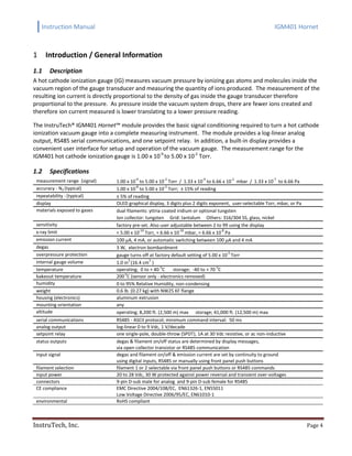 Instruction Manual IGM401 Hornet
InstruTech, Inc. Page 4
Introduction / General Information1
1.1 Description
A hot cathode ionization gauge (IG) measures vacuum pressure by ionizing gas atoms and molecules inside the
vacuum region of the gauge transducer and measuring the quantity of ions produced. The measurement of the
resulting ion current is directly proportional to the density of gas inside the gauge transducer therefore
proportional to the pressure. As pressure inside the vacuum system drops, there are fewer ions created and
therefore ion current measured is lower translating to a lower pressure reading.
The InstruTech® IGM401 Hornet™ module provides the basic signal conditioning required to turn a hot cathode
ionization vacuum gauge into a complete measuring instrument. The module provides a log-linear analog
output, RS485 serial communications, and one setpoint relay. In addition, a built-in display provides a
convenient user interface for setup and operation of the vacuum gauge. The measurement range for the
IGM401 hot cathode ionization gauge is 1.00 x 10-9
to 5.00 x 10-2
Torr.
1.2 Specifications
measurement range (signal) 1.00 x 10
-9
to 5.00 x 10
-2
Torr / 1.33 x 10
-9
to 6.66 x 10
-2
mbar / 1.33 x 10
-7
to 6.66 Pa
accuracy - N2 (typical) 1.00 x 10
-8
to 5.00 x 10
-2
Torr; ± 15% of reading
repeatability - (typical) ± 5% of reading
display OLED graphical display, 3 digits plus 2 digits exponent, user-selectable Torr, mbar, or Pa
materials exposed to gases dual filaments: yttria coated iridium or optional tungsten
Ion collector: tungsten Grid: tantalum Others: 316/304 SS, glass, nickel
sensitivity factory pre-set. Also user adjustable between 2 to 99 using the display
x-ray limit < 5.00 x 10
-10
Torr, < 6.66 x 10
-10
mbar, < 6.66 x 10
-8
Pa
emission current 100 µA, 4 mA, or automatic switching between 100 µA and 4 mA
degas 3 W, electron bombardment
overpressure protection gauge turns off at factory default setting of 5.00 x 10
-2
Torr
internal gauge volume 1.0 in
3
(16.4 cm
3
)
temperature operating; 0 to + 40
o
C storage; -40 to + 70
o
C
bakeout temperature 200
o
C (sensor only - electronics removed)
humidity 0 to 95% Relative Humidity, non-condensing
weight 0.6 lb. (0.27 kg) with NW25 KF flange
housing (electronics) aluminum extrusion
mounting orientation any
altitude operating; 8,200 ft. (2,500 m) max storage; 41,000 ft. (12,500 m) max
serial communications RS485 - ASCII protocol; minimum command interval: 50 ms
analog output log-linear 0 to 9 Vdc, 1 V/decade
setpoint relay one single-pole, double-throw (SPDT), 1A at 30 Vdc resistive, or ac non-inductive
status outputs degas & filament on/off status are determined by display messages,
via open collector transistor or RS485 communication
input signal degas and filament on/off & emission current are set by continuity to ground
using digital inputs, RS485 or manually using front panel push buttons
filament selection filament 1 or 2 selectable via front panel push buttons or RS485 commands
input power 20 to 28 Vdc, 30 W protected against power reversal and transient over-voltages
connectors 9-pin D-sub male for analog and 9-pin D-sub female for RS485
CE compliance EMC Directive 2004/108/EC, EN61326-1, EN55011
Low Voltage Directive 2006/95/EC, EN61010-1
environmental RoHS compliant
 