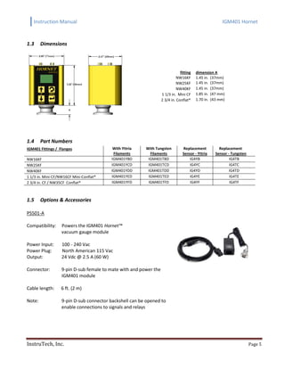 Instruction Manual IGM401 Hornet
InstruTech, Inc. Page 5
1.3 Dimensions
fitting dimension A
NW16KF 1.45 in. (37mm)
NW25KF 1.45 in. (37mm)
NW40KF 1.45 in. (37mm)
1 1/3 in. Mini CF 1.85 in. (47 mm)
2 3/4 in. Conflat® 1.70 in. (43 mm)
1.4 Part Numbers
IGM401 Fittings / Flanges With Yttria
Filaments
With Tungsten
Filaments
Replacement
Sensor - Yttria
Replacement
Sensor - Tungsten
NW16KF IGM401YBD IGM401TBD IG4YB IG4TB
NW25KF IGM401YCD IGM401TCD IG4YC IG4TC
NW40KF IGM401YDD IGM401TDD IG4YD IG4TD
1 1/3 in. Mini-CF/NW16CF Mini-Conflat® IGM401YED IGM401TED IG4YE IG4TE
2 3/4 in. CF / NW35CF Conflat® IGM401YFD IGM401TFD IG4YF IG4TF
1.5 Options & Accessories
PS501-A
Compatibility: Powers the IGM401 Hornet™
vacuum gauge module
Power Input: 100 - 240 Vac
Power Plug: North American 115 Vac
Output: 24 Vdc @ 2.5 A (60 W)
Connector: 9-pin D-sub female to mate with and power the
IGM401 module
Cable length: 6 ft. (2 m)
Note: 9-pin D-sub connector backshell can be opened to
enable connections to signals and relays
 
