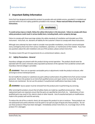 Instruction Manual IGM401 Hornet
InstruTech, Inc. Page 6
Important Safety Information2
InstruTech has designed and tested this product to provide safe and reliable service, provided it is installed and
operated within the strict safety guidelines provided in this manual. Please read and follow all warnings and
instructions.
To avoid serious injury or death, follow the safety information in this document. Failure to comply with these
safety procedures could result in serious bodily harm, including death, and or property damage.
Failure to comply with these warnings violates the safety standards of installation and intended use of this
instrument. InstruTech, Inc. disclaims all liability for the customer’s failure to comply with these instructions.
Although every attempt has been made to consider most possible installations, InstruTech cannot anticipate
every contingency that arises from various installations, operation, or maintenance of the module. If you have
any questions about the safe installation and use of this product, please contact InstruTech.
This device meets FCC part 15 requirements for an unintentional radiator, class A.
2.1 Safety Precautions - General
Hazardous voltages are present with this product during normal operation. The product should never be
operated with the covers removed unless equivalent protection of the operator from accidental contact with
hazardous internal voltages is provided.
WARNING! There are no operator serviceable parts or adjustments inside the product enclosure; refer
servicing to service trained personnel.
Do not modify this product or substitute any parts without authorization of qualified InstruTech service trained
personnel. Return the product to an InstruTech qualified service and repair center to ensure that all safety
features are maintained. Do not use this product if unauthorized modifications have been made.
WARNING! Source power must be removed from the product prior to performing any servicing.
After servicing this product, ensure that all safety checks are made by a qualified service person. When
replacement parts are required, ensure that the parts are specified by InstruTech, Inc. Substitutions of non-
qualified parts may result in fire, electric shock or other hazards. Use of unauthorized parts or modifications
made to this product will void the warranty.
To reduce the risk of fire or electric shock, do not expose this product to rain or moisture. These products are
not waterproof and careful attention must be paid to not spill any type of liquid onto these products. Do not
use these products if they have been damaged. Immediately contact InstruTech, Inc. to arrange return of the
product if it is damaged.
WARNING
WARNING
WARNING
 