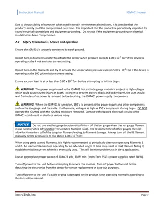 Instruction Manual IGM401 Hornet
InstruTech, Inc. Page 7
Due to the possibility of corrosion when used in certain environmental conditions, it is possible that the
product’s safety could be compromised over time. It is important that the product be periodically inspected for
sound electrical connections and equipment grounding. Do not use if the equipment grounding or electrical
insulation has been compromised.
2.2 Safety Precautions - Service and operation
Ensure the IGM401 is properly connected to earth ground.
Do not turn on filaments and try to activate the sensor when pressure exceeds 1.00 x 10-3
Torr if the device is
operating at the 4 mA emission current setting.
Do not turn on the filaments and try to activate the sensor when pressure exceeds 5.00 x 10-2
Torr if the device is
operating at the 100 µA emission current setting.
Ensure vacuum level is at or less than 5.00 x 10-5
Torr before attempting to initiate degas.
WARNING! The power supply used in the IGM401 hot cathode gauge module is subject to high voltages
which could cause severe injury or death. In order to prevent electric shock and bodily harm, the user should
wait 5 minutes after power is removed before touching the IGM401 power supply components.
WARNING! When the IGM401 is turned on, 180 V is present at the power supply and other components
such as the ion gauge and the cable. Furthermore, voltages as high as 350 V are present during degas. DO NOT
operate the IGM401 with the IGM401 enclosure removed. Contact with exposed electrical circuits in the
IGM401 could result in death or serious injury.
Do not use another gauge to automatically turn off the ion gauge when the ion gauge filament
in use is constructed of tungsten (yttria coated filament is ok). The response time of other gauges may not
allow for timely turn off of the tungsten filament leading to filament damage. Always turn off the IG filament
manually before pressure is to rise above 1.00 x 10-3
Torr.
When using yttria coated filaments, it is highly recommended to periodically alternate operating Filaments 1
and 2. An inactive filament not operating for an extended length of time may result in that filament failing to
establish emission current when it is eventually used. This will be more problematic in dirty applications.
Use an appropriate power source of 20 to 28 Vdc, 30 W min. (InstruTech PS501 power supply is rated 60 W).
Turn off power to the unit before attempting to service the module. Turn off power to the unit before
detaching the electronics from the sensor for sensor replacement or bake-out purposes.
Turn off power to the unit if a cable or plug is damaged or the product is not operating normally according to
this instruction manual.
NOTICE
 