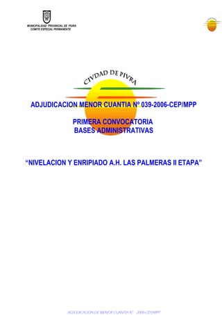 MUNICIPALIDAD PROVINCIAL DE PIURA
COMITE ESPECIAL PERMANENTE
ADJUDICACION MENOR CUANTIA Nº 039-2006-CEP/MPP
PRIMERA CONVOCATORIA
BASES ADMINISTRATIVAS
“NIVELACION Y ENRIPIADO A.H. LAS PALMERAS II ETAPA”
ADJUDICACION DE MENOR CUANTIA N° -2006-CEP/MPP
 