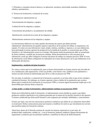 5. Principios y conceptos técnicos básicos y su aplicación: mecánica, electricidad, neumática, hidráulica,
robótica, automatismos...

6. Técnicas de localización y resolución de averías.

7. Implantación−adiestramiento en:

Funcionamiento de máquinas y equipos.

Conducción de las máquinas y equipos.

Conocimiento del producto y sus parámetros de calidad.

Identificación−resolución de averías de las máquinas y equipos.

Mantenimiento autónomo de las máquinas y equipos.

Las herramientas didácticas son todos aquellos documentos de soporte que deben permitir
implantación−adiestramiento de aquellos aspectos específicos de los puestos de trabajo, la maquinaria y los
equipos. El contar con una información visual, simple, sintética, metódica y rigurosa, y en cuya elaboración
haya participado el mismo operario de producción en la medida de lo posible, es esencial para que el Plan
Formativo y de Adiestramiento avance en el tiempo. Obviamente dicha documentación debe ser actualizada
de forma continua, a medida que los procesos cambian. Dicha documentación es sólo una parte de la
información visual que debe configurar el entorno del puesto de trabajo en cualquier proyecto TPM. El resto
de información visual deben configurarla los indicadores de avance del proyecto, de los que hablaremos en la
última parte del discurso.

Implantación y medición del plan formativo

No vamos a entrar aquí en la implantación, pues ya hemos determinado en el punto anterior que ésta debe de
ser a medida para cada organización, si bien sea posible, como hemos visto, establecer unos parámetros e
incluso acciones formativas determinadas para llevar a cabo un proyecto de TPM.

Por otro lado, la medición y evaluación de la formación en general, es un tema sobre el que existe variedad y
cantidad de literatura. Sin embargo, en el punto siguiente vamos a hablar de los parámetros que creemos
deben regir la medición de la formación en un proyecto TPM y a mostrar alguna herramienta simple que se ha
desarrollado para efectuar dicha evaluación.

¿Cómo medir y evaluar la formación y adiestramiento continuo en un proyecto TPM?

Dentro de la dificultad de medir la formación y el adiestramiento existe claridad en cuanto a que deben
producirse cambios significativos de conducta generados por la mejora de los perfiles formativos del operario.
Ya hemos establecido que dicho perfil formativo está compuesto por actitudes, habilidades y conocimientos.

Existen, por tanto, una serie de consecuencias genéricas cualitativas que deben de ser claramente observables
en el personal. Dichas consecuencias pasan por mejorar y modificar los motivos que inicialmente nos servían
para justificar planes de formación continua.

Ahora bien, dentro de la filosofía continua de vincular las mejoras organizativas (y por tanto, de
productividad, rendimiento, calidad, etc...) con la formación, podemos establecer algunas herramientas de
seguimiento y medición que nos permitan cualificar y cuantificar la eficacia de dicha formación.



                                                                                                             27
 