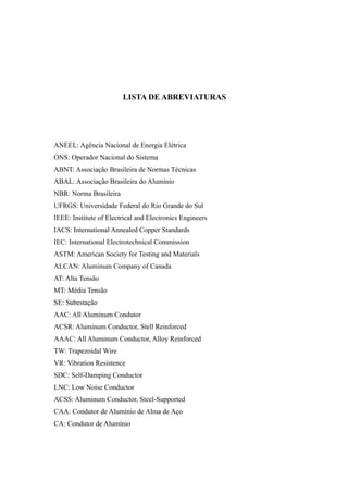 LISTA DE ABREVIATURAS
ANEEL: Agência Nacional de Energia Elétrica
ONS: Operador Nacional do Sistema
ABNT: Associação Brasileira de Normas Técnicas
ABAL: Associação Brasileira do Alumínio
NBR: Norma Brasileira
UFRGS: Universidade Federal do Rio Grande do Sul
IEEE: Institute of Electrical and Electronics Engineers
IACS: International Annealed Copper Standards
IEC: International Electrotechnical Commission
ASTM: American Society for Testing and Materials
ALCAN: Aluminum Company of Canada
AT: Alta Tensão
MT: Média Tensão
SE: Subestação
AAC: All Aluminum Condutor
ACSR: Aluminum Conductor, Stell Reinforced
AAAC: All Aluminum Conductor, Alloy Reinforced
TW: Trapezoidal Wire
VR: Vibration Resistence
SDC: Self-Damping Conductor
LNC: Low Noise Conductor
ACSS: Aluminum Conductor, Steel-Supported
CAA: Condutor de Alumínio de Alma de Aço
CA: Condutor de Alumínio
 